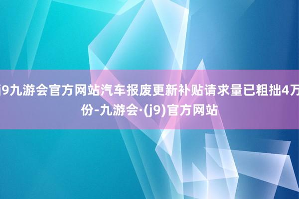 j9九游会官方网站汽车报废更新补贴请求量已粗拙4万份-九游会·(j9)官方网站