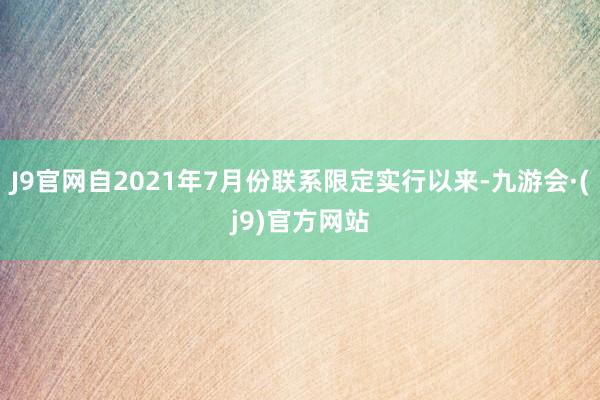 J9官网自2021年7月份联系限定实行以来-九游会·(j9)官方网站