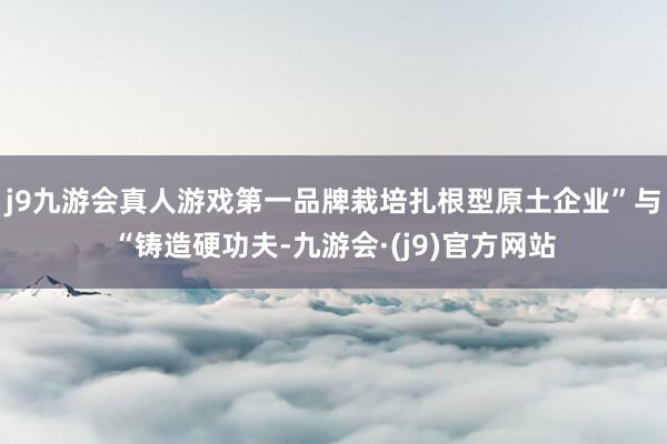 j9九游会真人游戏第一品牌栽培扎根型原土企业”与“铸造硬功夫-九游会·(j9)官方网站