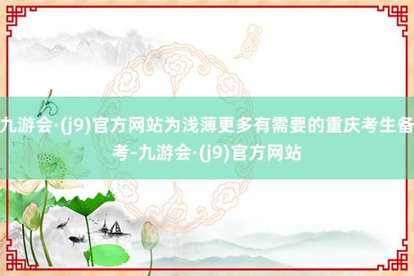 九游会·(j9)官方网站为浅薄更多有需要的重庆考生备考-九游会·(j9)官方网站