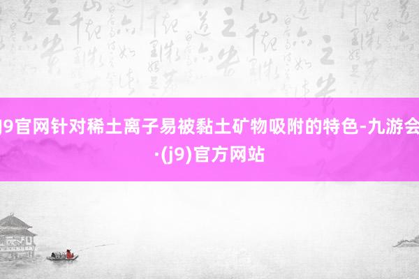 J9官网针对稀土离子易被黏土矿物吸附的特色-九游会·(j9)官方网站