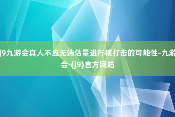 j9九游会真人不应无端估量进行核打击的可能性-九游会·(j9)官方网站