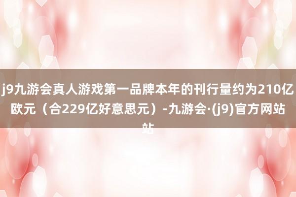 j9九游会真人游戏第一品牌本年的刊行量约为210亿欧元（合229亿好意思元）-九游会·(j9)官方网站