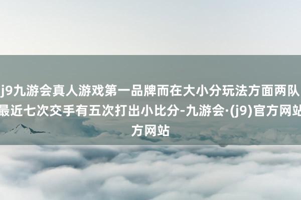 j9九游会真人游戏第一品牌而在大小分玩法方面两队最近七次交手有五次打出小比分-九游会·(j9)官方网站