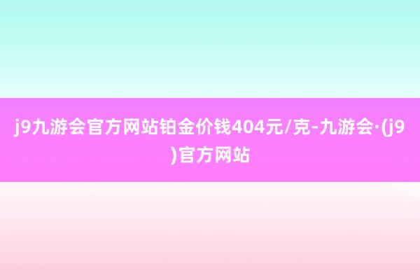 j9九游会官方网站铂金价钱404元/克-九游会·(j9)官方网站