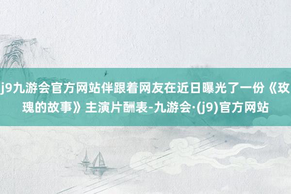 j9九游会官方网站伴跟着网友在近日曝光了一份《玫瑰的故事》主演片酬表-九游会·(j9)官方网站