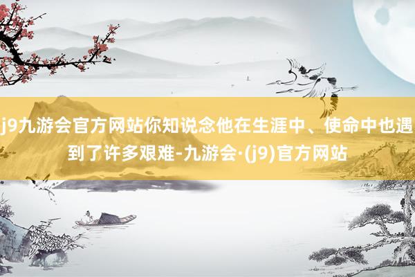 j9九游会官方网站你知说念他在生涯中、使命中也遇到了许多艰难-九游会·(j9)官方网站