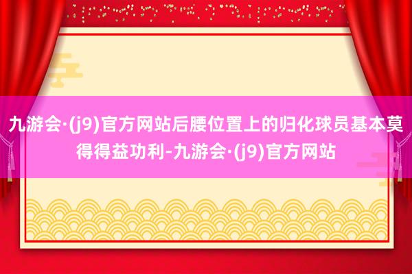 九游会·(j9)官方网站后腰位置上的归化球员基本莫得得益功利-九游会·(j9)官方网站