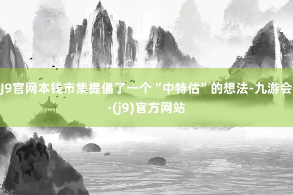 J9官网本钱市集提倡了一个“中特估”的想法-九游会·(j9)官方网站