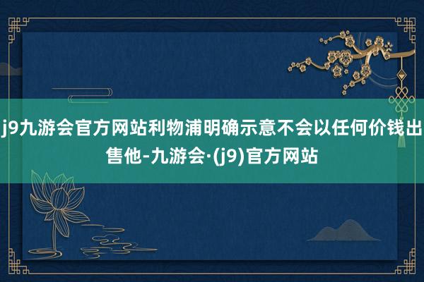 j9九游会官方网站利物浦明确示意不会以任何价钱出售他-九游会·(j9)官方网站