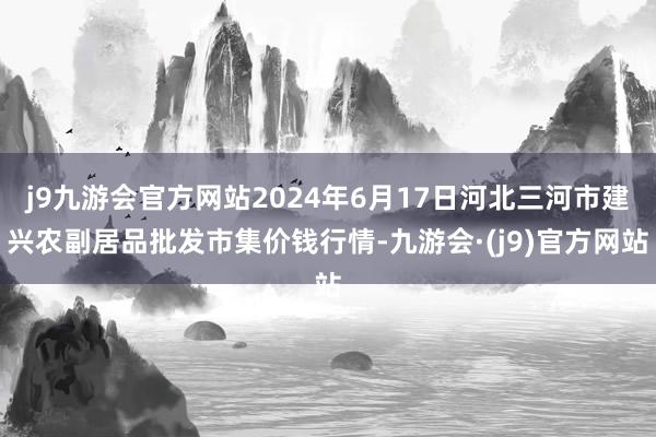 j9九游会官方网站2024年6月17日河北三河市建兴农副居品批发市集价钱行情-九游会·(j9)官方网站