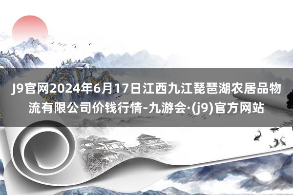 J9官网2024年6月17日江西九江琵琶湖农居品物流有限公司价钱行情-九游会·(j9)官方网站