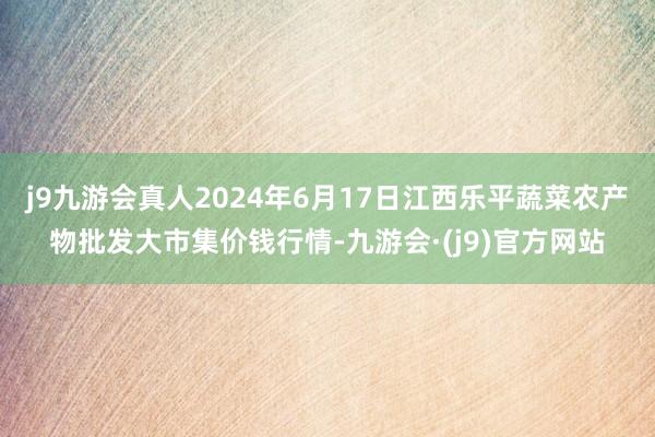 j9九游会真人2024年6月17日江西乐平蔬菜农产物批发大市集价钱行情-九游会·(j9)官方网站