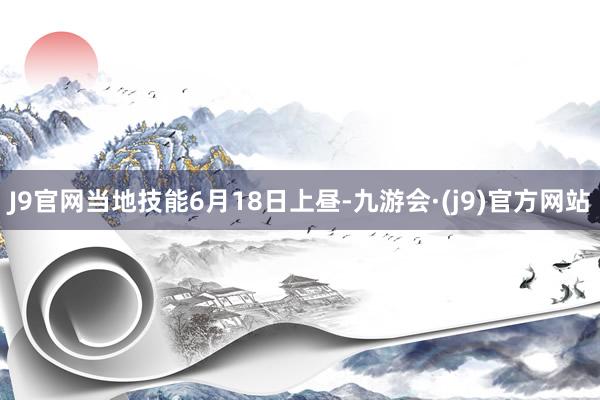 J9官网当地技能6月18日上昼-九游会·(j9)官方网站