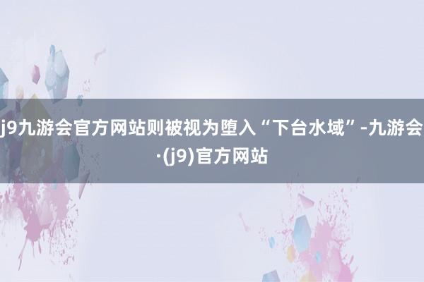 j9九游会官方网站则被视为堕入“下台水域”-九游会·(j9)官方网站