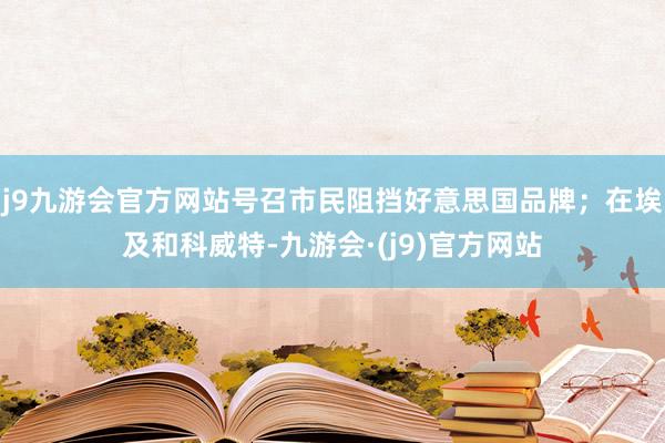 j9九游会官方网站号召市民阻挡好意思国品牌；在埃及和科威特-九游会·(j9)官方网站