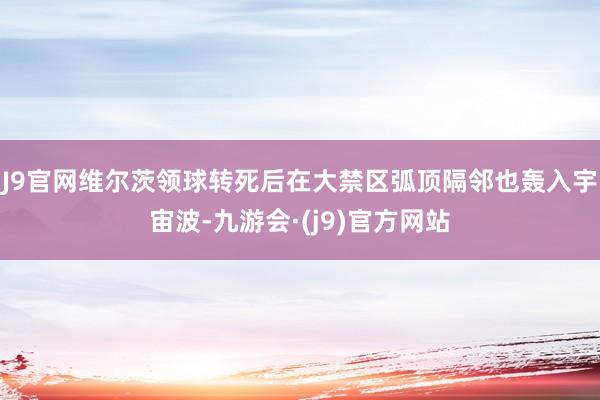 J9官网维尔茨领球转死后在大禁区弧顶隔邻也轰入宇宙波-九游会·(j9)官方网站