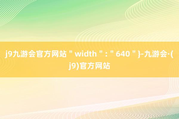 j9九游会官方网站＂width＂:＂640＂}-九游会·(j9)官方网站
