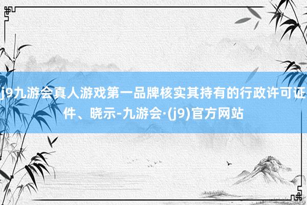 j9九游会真人游戏第一品牌核实其持有的行政许可证件、晓示-九游会·(j9)官方网站