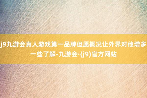 j9九游会真人游戏第一品牌但愿概况让外界对他增多一些了解-九游会·(j9)官方网站