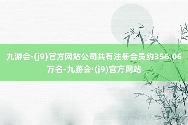 九游会·(j9)官方网站公司共有注册会员约356.06万名-九游会·(j9)官方网站