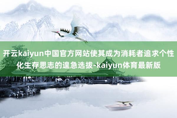 开云kaiyun中国官方网站使其成为消耗者追求个性化生存思志的遑急选拔-kaiyun体育最新版