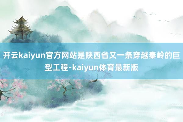 开云kaiyun官方网站是陕西省又一条穿越秦岭的巨型工程-kaiyun体育最新版