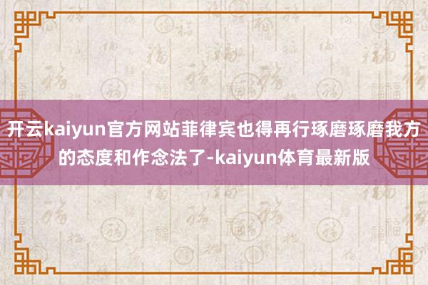 开云kaiyun官方网站菲律宾也得再行琢磨琢磨我方的态度和作念法了-kaiyun体育最新版