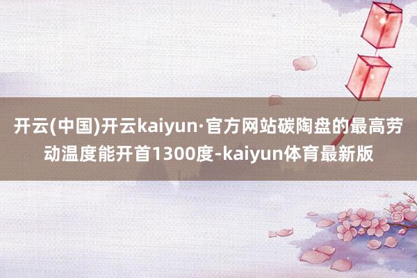 开云(中国)开云kaiyun·官方网站碳陶盘的最高劳动温度能开首1300度-kaiyun体育最新版