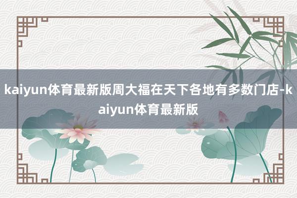 kaiyun体育最新版周大福在天下各地有多数门店-kaiyun体育最新版