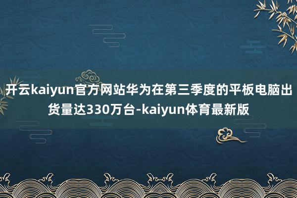 开云kaiyun官方网站华为在第三季度的平板电脑出货量达330万台-kaiyun体育最新版