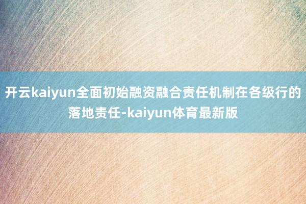 开云kaiyun全面初始融资融合责任机制在各级行的落地责任-kaiyun体育最新版