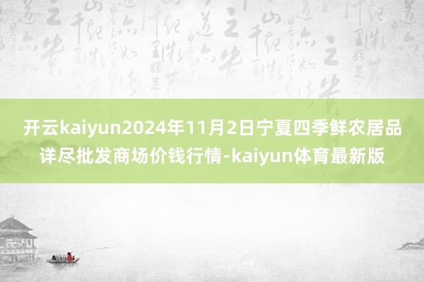 开云kaiyun2024年11月2日宁夏四季鲜农居品详尽批发商场价钱行情-kaiyun体育最新版