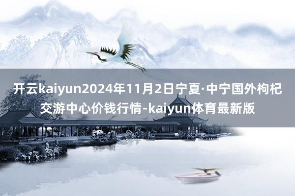 开云kaiyun2024年11月2日宁夏·中宁国外枸杞交游中心价钱行情-kaiyun体育最新版