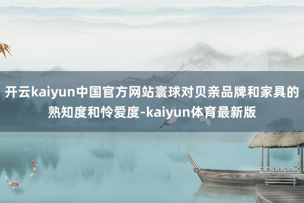 开云kaiyun中国官方网站寰球对贝亲品牌和家具的熟知度和怜爱度-kaiyun体育最新版