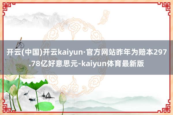 开云(中国)开云kaiyun·官方网站昨年为赔本297.78亿好意思元-kaiyun体育最新版