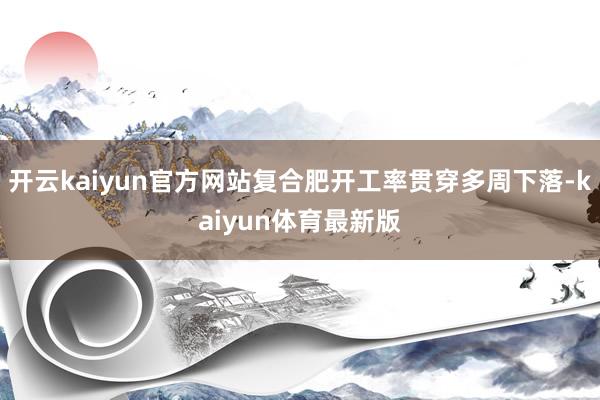 开云kaiyun官方网站复合肥开工率贯穿多周下落-kaiyun体育最新版