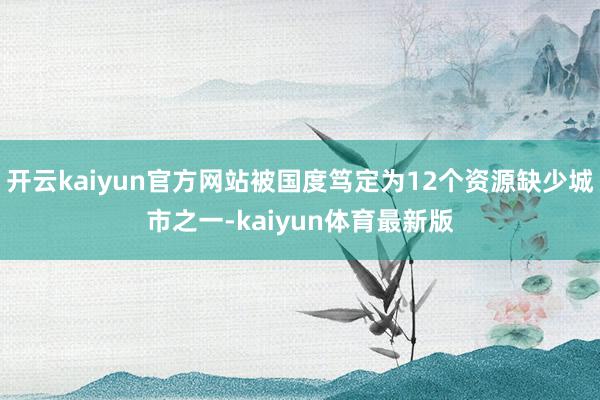 开云kaiyun官方网站被国度笃定为12个资源缺少城市之一-kaiyun体育最新版