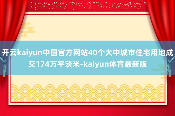 开云kaiyun中国官方网站40个大中城市住宅用地成交174万平淡米-kaiyun体育最新版