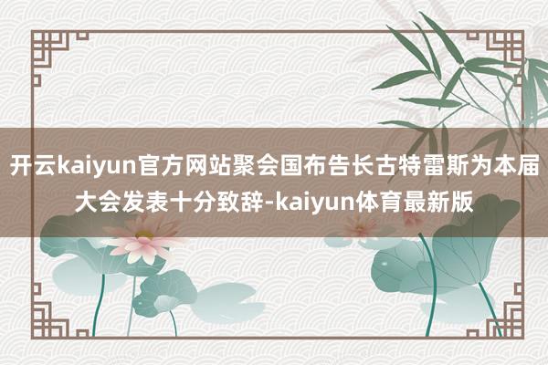 开云kaiyun官方网站聚会国布告长古特雷斯为本届大会发表十分致辞-kaiyun体育最新版