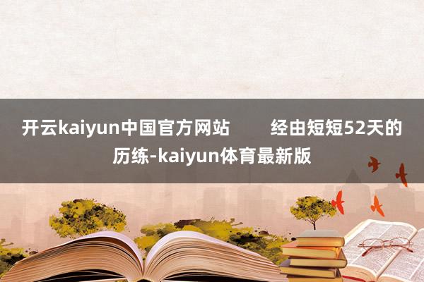 开云kaiyun中国官方网站        经由短短52天的历练-kaiyun体育最新版