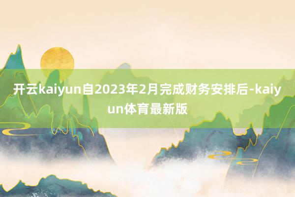 开云kaiyun自2023年2月完成财务安排后-kaiyun体育最新版