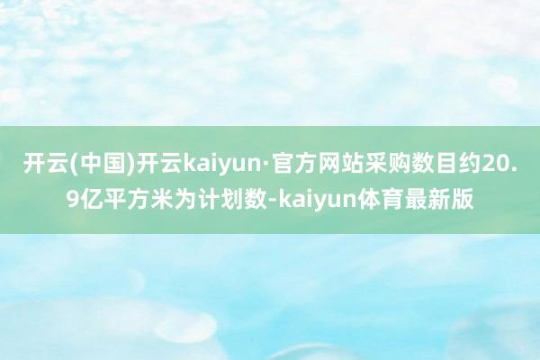 开云(中国)开云kaiyun·官方网站采购数目约20.9亿平方米为计划数-kaiyun体育最新版