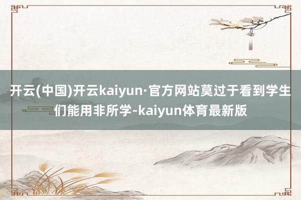 开云(中国)开云kaiyun·官方网站莫过于看到学生们能用非所学-kaiyun体育最新版