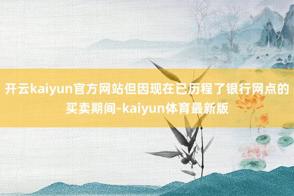 开云kaiyun官方网站但因现在已历程了银行网点的买卖期间-kaiyun体育最新版