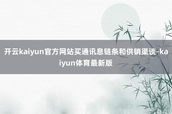 开云kaiyun官方网站买通讯息链条和供销渠谈-kaiyun体育最新版