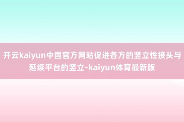 开云kaiyun中国官方网站促进各方的竖立性接头与延续平台的竖立-kaiyun体育最新版