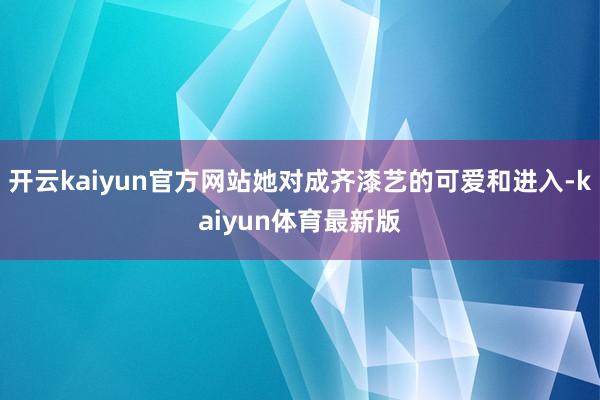 开云kaiyun官方网站她对成齐漆艺的可爱和进入-kaiyun体育最新版