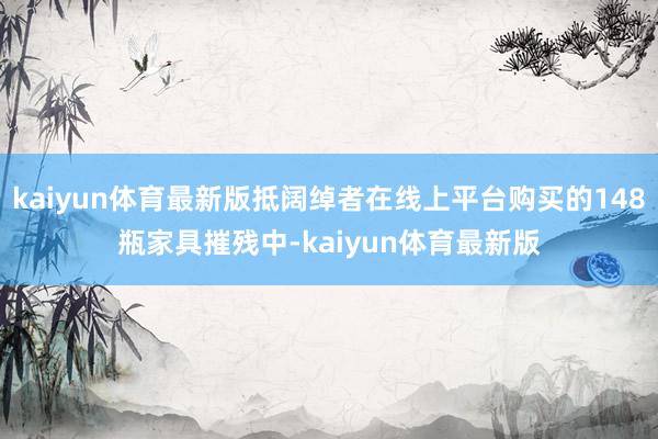 kaiyun体育最新版抵阔绰者在线上平台购买的148瓶家具摧残中-kaiyun体育最新版