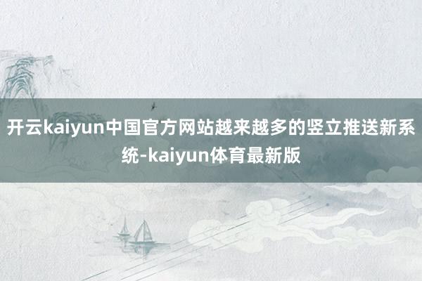 开云kaiyun中国官方网站越来越多的竖立推送新系统-kaiyun体育最新版